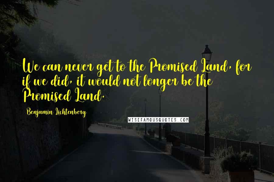 Benjamin Lichtenberg Quotes: We can never get to the Promised Land, for if we did, it would not longer be the Promised Land.