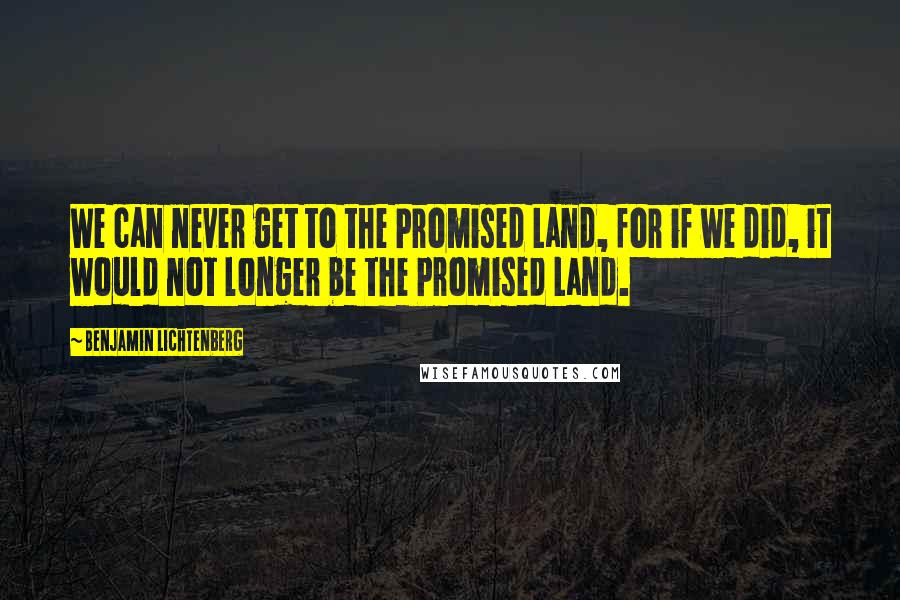 Benjamin Lichtenberg Quotes: We can never get to the Promised Land, for if we did, it would not longer be the Promised Land.