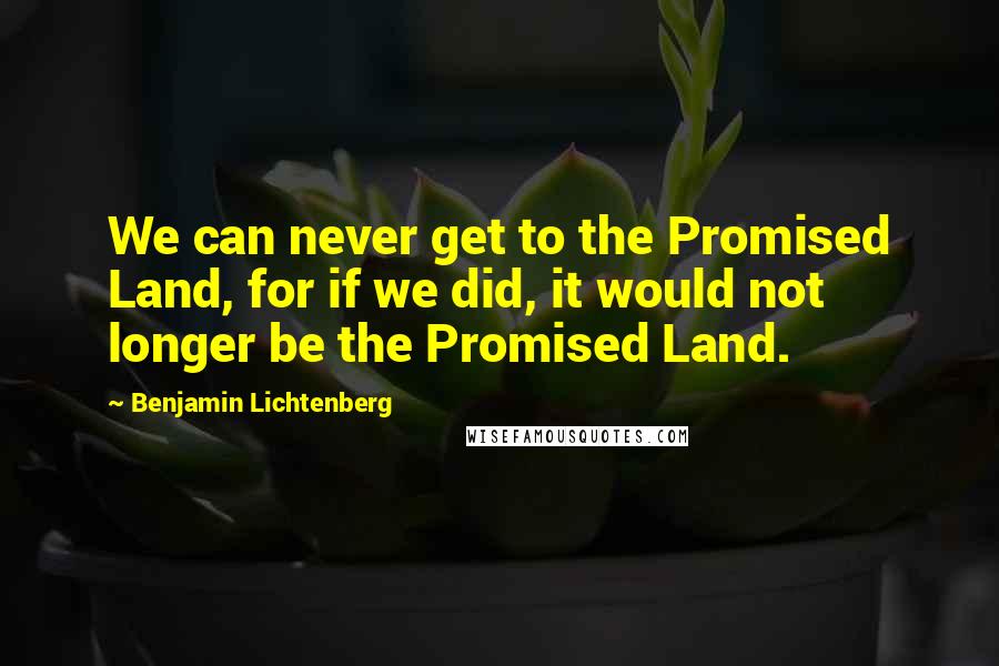 Benjamin Lichtenberg Quotes: We can never get to the Promised Land, for if we did, it would not longer be the Promised Land.