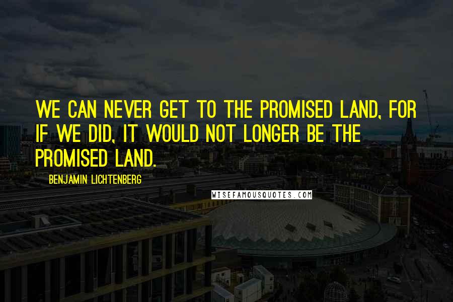 Benjamin Lichtenberg Quotes: We can never get to the Promised Land, for if we did, it would not longer be the Promised Land.