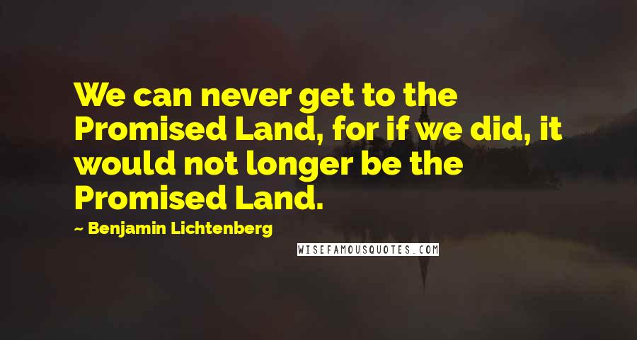 Benjamin Lichtenberg Quotes: We can never get to the Promised Land, for if we did, it would not longer be the Promised Land.