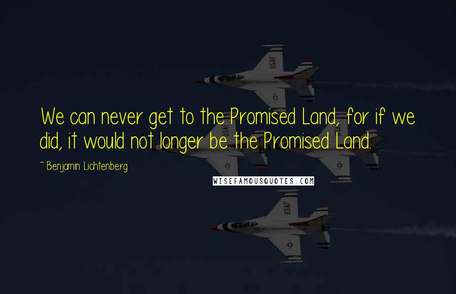 Benjamin Lichtenberg Quotes: We can never get to the Promised Land, for if we did, it would not longer be the Promised Land.