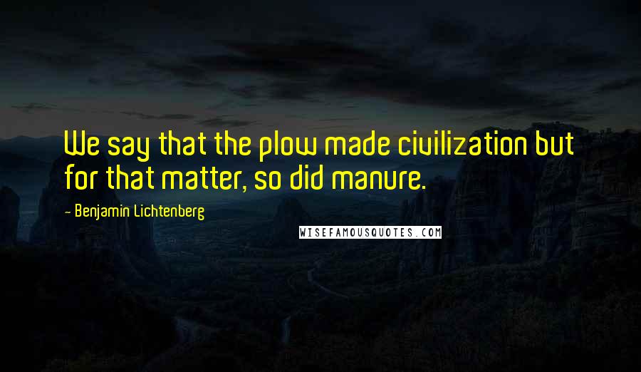 Benjamin Lichtenberg Quotes: We say that the plow made civilization but for that matter, so did manure.