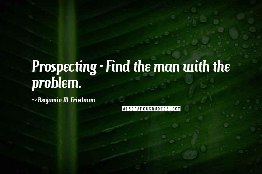 Benjamin M. Friedman Quotes: Prospecting - Find the man with the problem.