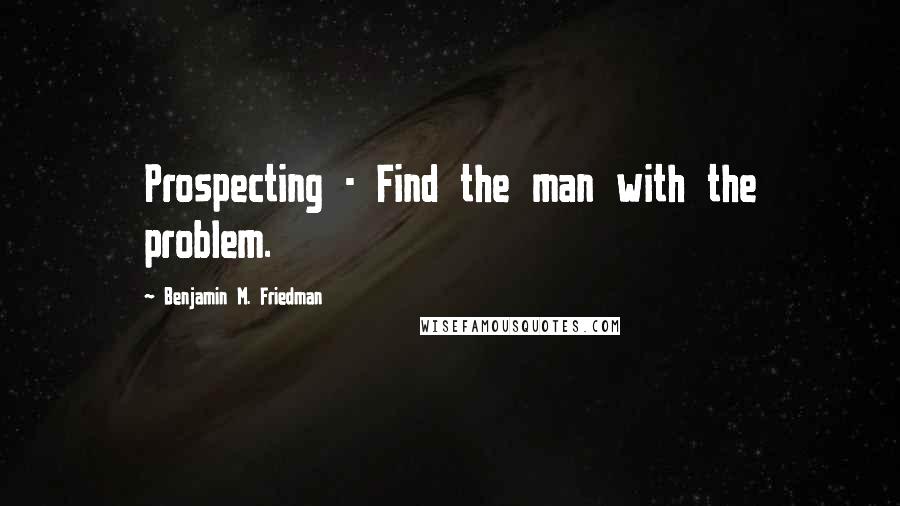 Benjamin M. Friedman Quotes: Prospecting - Find the man with the problem.