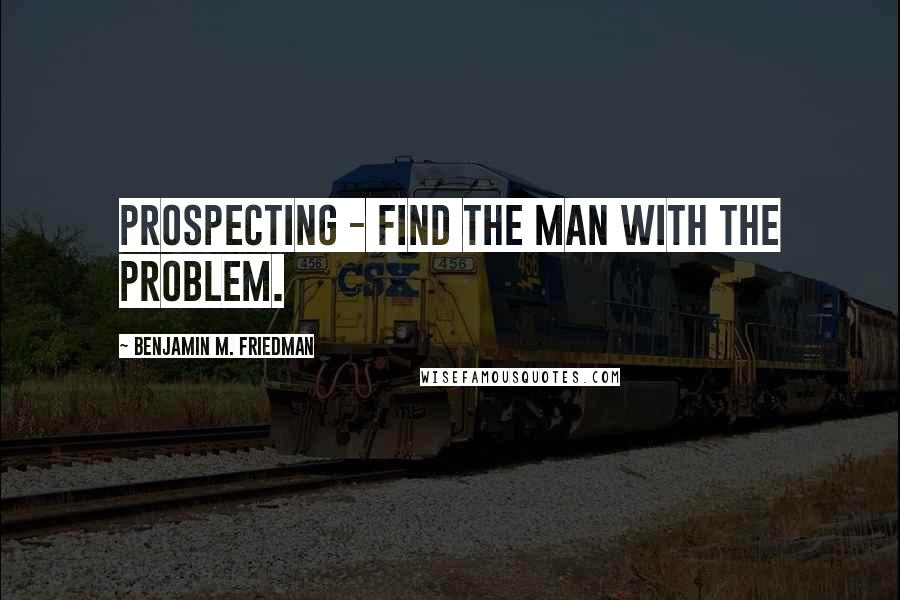 Benjamin M. Friedman Quotes: Prospecting - Find the man with the problem.