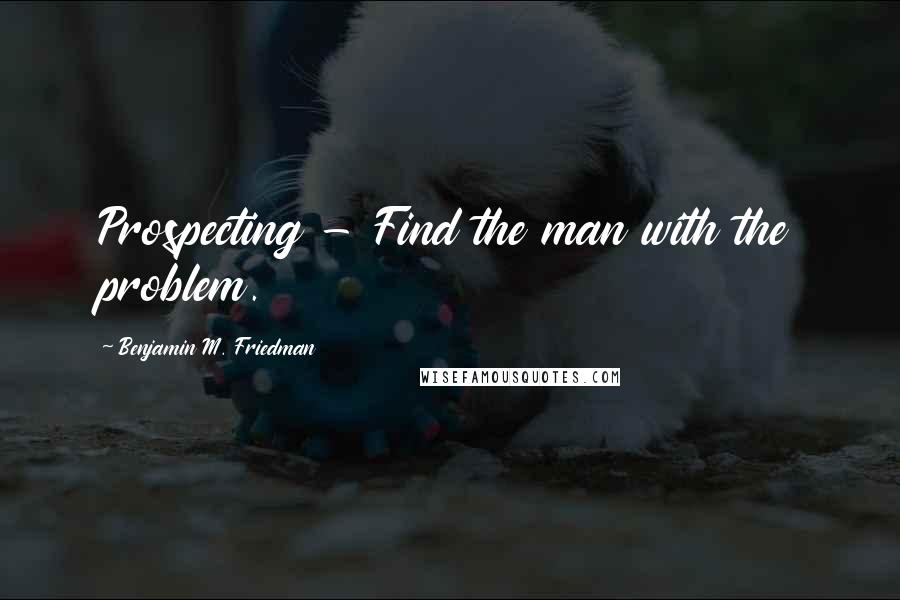 Benjamin M. Friedman Quotes: Prospecting - Find the man with the problem.