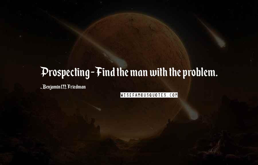 Benjamin M. Friedman Quotes: Prospecting - Find the man with the problem.