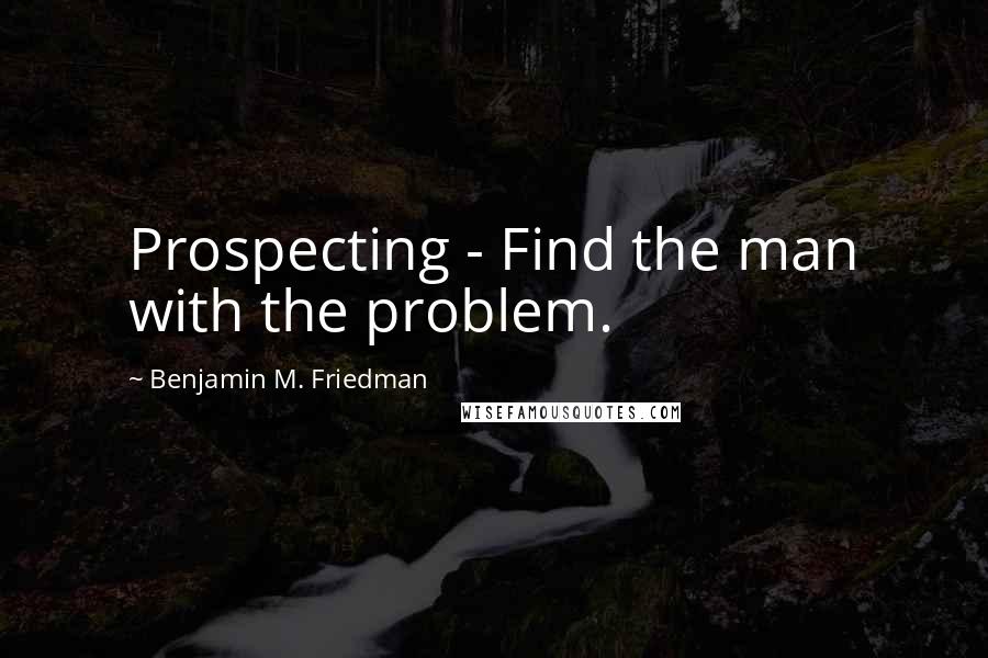 Benjamin M. Friedman Quotes: Prospecting - Find the man with the problem.