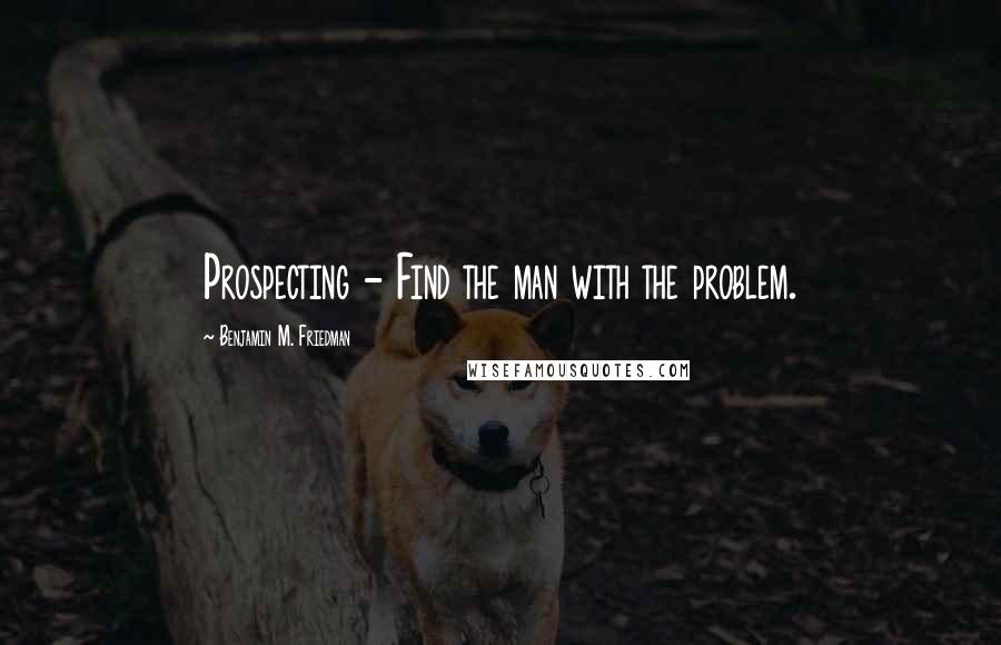 Benjamin M. Friedman Quotes: Prospecting - Find the man with the problem.