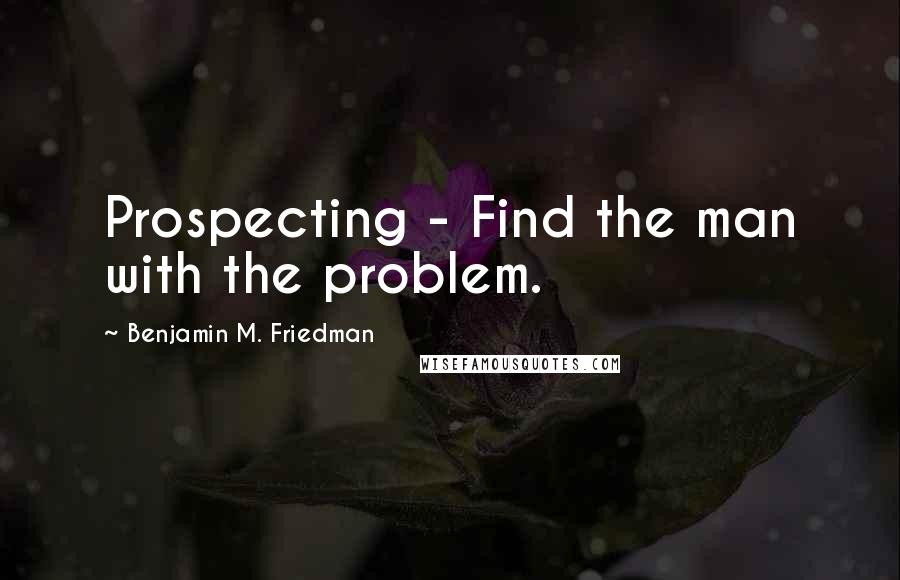 Benjamin M. Friedman Quotes: Prospecting - Find the man with the problem.