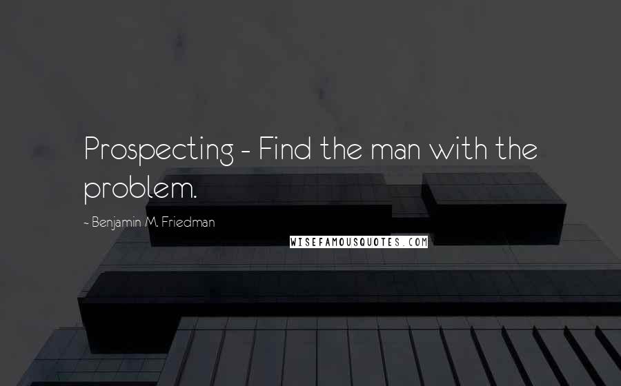Benjamin M. Friedman Quotes: Prospecting - Find the man with the problem.
