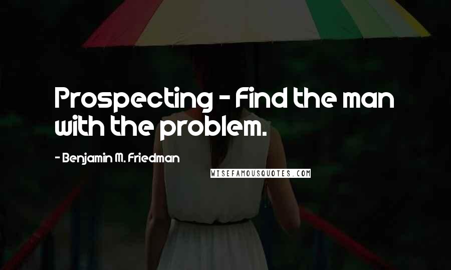 Benjamin M. Friedman Quotes: Prospecting - Find the man with the problem.