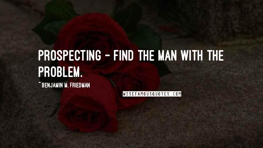 Benjamin M. Friedman Quotes: Prospecting - Find the man with the problem.