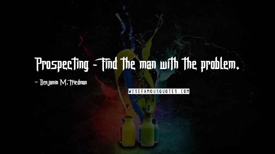 Benjamin M. Friedman Quotes: Prospecting - Find the man with the problem.