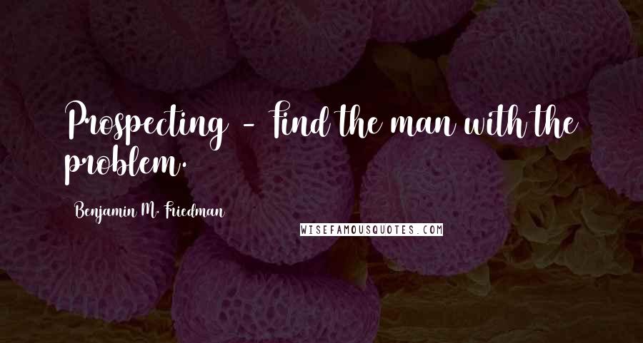 Benjamin M. Friedman Quotes: Prospecting - Find the man with the problem.