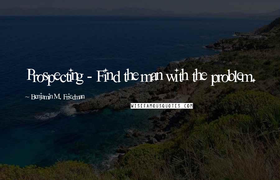 Benjamin M. Friedman Quotes: Prospecting - Find the man with the problem.