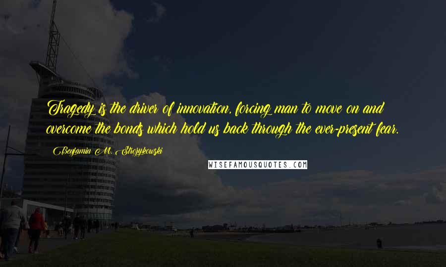 Benjamin M. Strozykowski Quotes: Tragedy is the driver of innovation, forcing man to move on and overcome the bonds which hold us back through the ever-present fear.