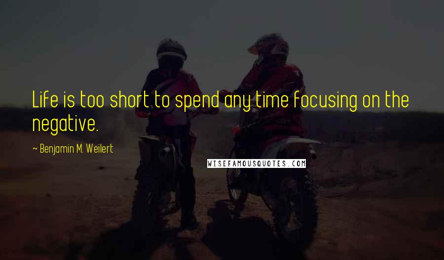 Benjamin M. Weilert Quotes: Life is too short to spend any time focusing on the negative.