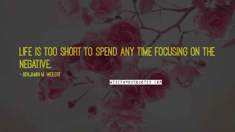 Benjamin M. Weilert Quotes: Life is too short to spend any time focusing on the negative.