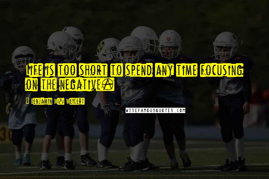 Benjamin M. Weilert Quotes: Life is too short to spend any time focusing on the negative.