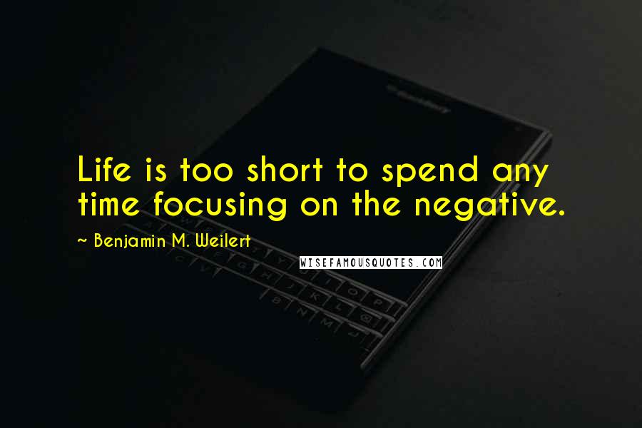 Benjamin M. Weilert Quotes: Life is too short to spend any time focusing on the negative.