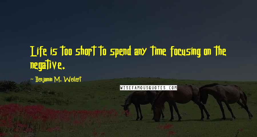 Benjamin M. Weilert Quotes: Life is too short to spend any time focusing on the negative.