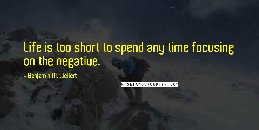 Benjamin M. Weilert Quotes: Life is too short to spend any time focusing on the negative.