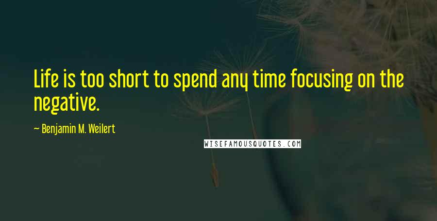 Benjamin M. Weilert Quotes: Life is too short to spend any time focusing on the negative.