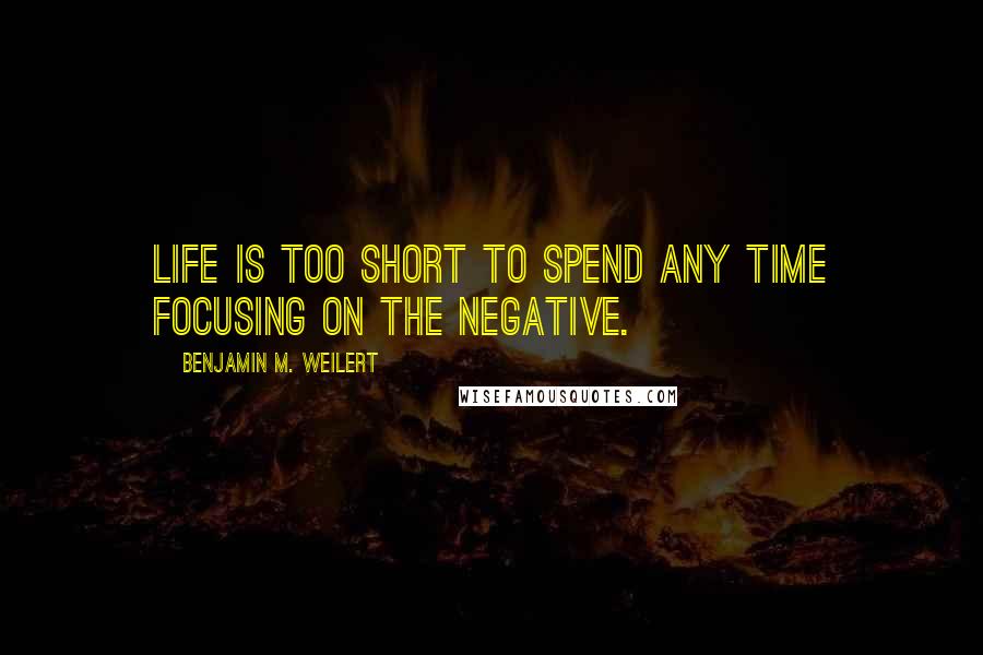 Benjamin M. Weilert Quotes: Life is too short to spend any time focusing on the negative.