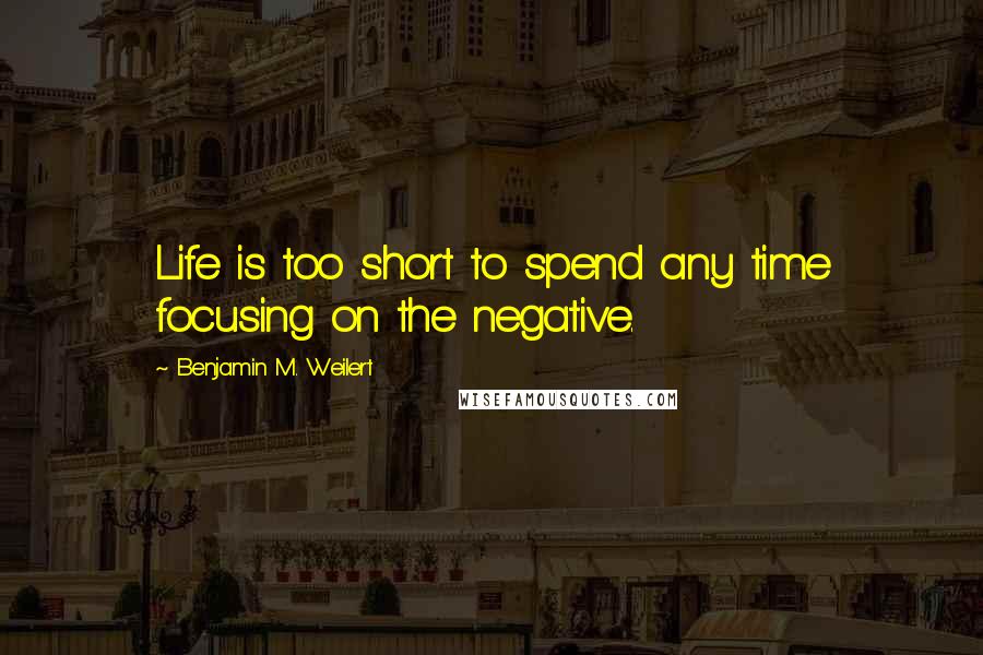 Benjamin M. Weilert Quotes: Life is too short to spend any time focusing on the negative.