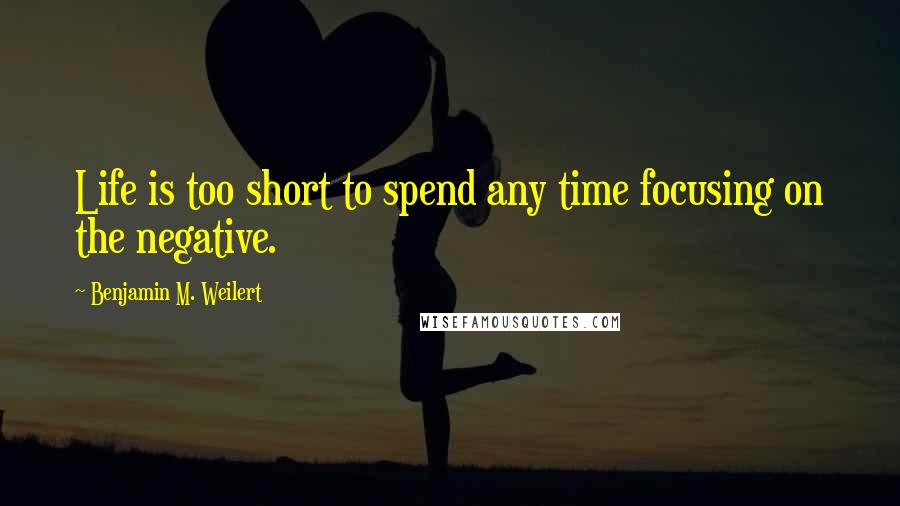 Benjamin M. Weilert Quotes: Life is too short to spend any time focusing on the negative.