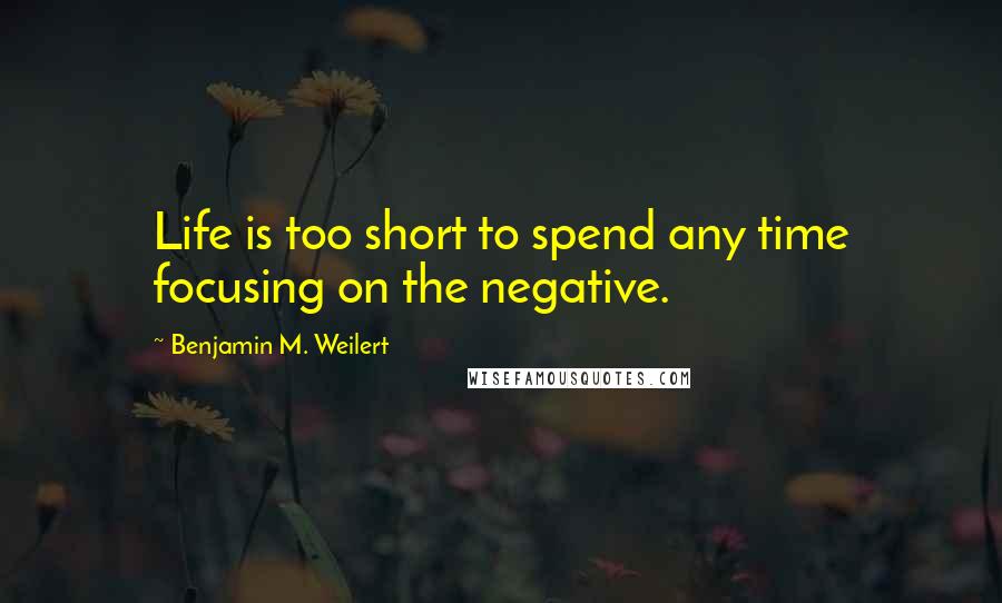 Benjamin M. Weilert Quotes: Life is too short to spend any time focusing on the negative.