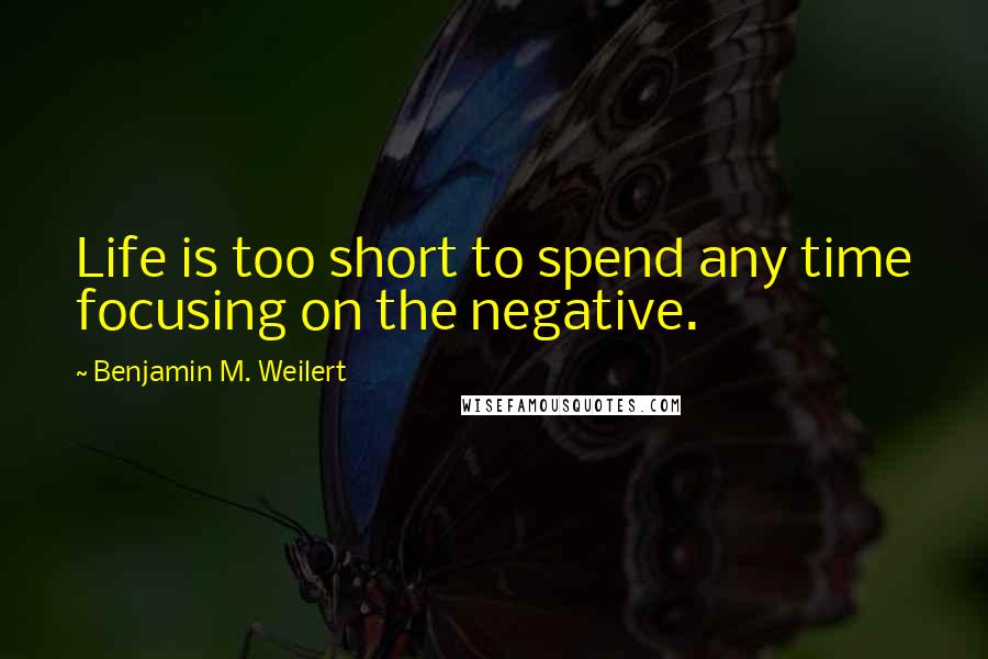 Benjamin M. Weilert Quotes: Life is too short to spend any time focusing on the negative.