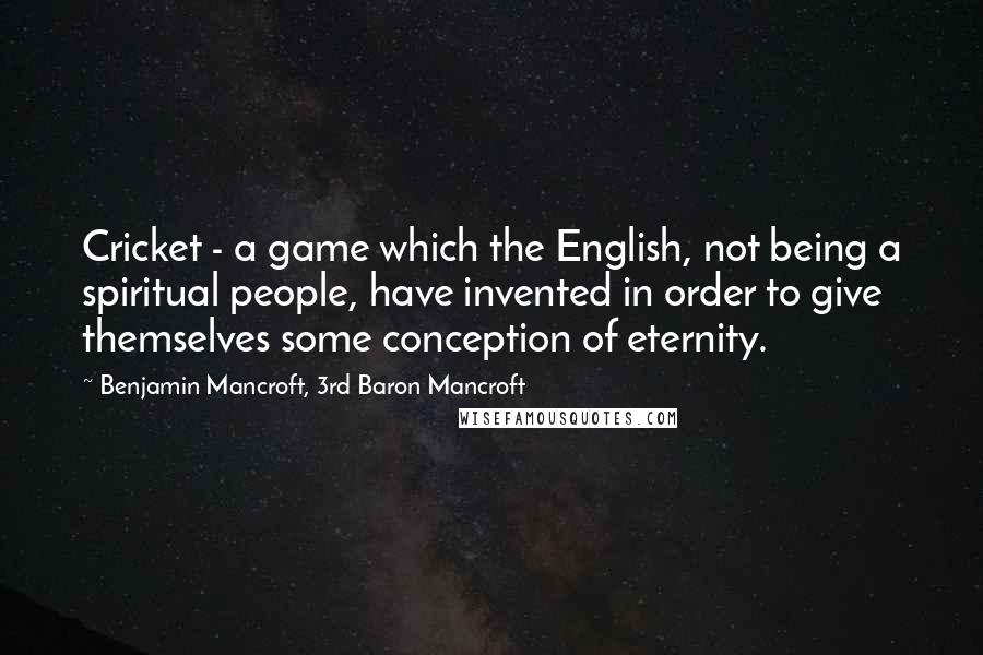Benjamin Mancroft, 3rd Baron Mancroft Quotes: Cricket - a game which the English, not being a spiritual people, have invented in order to give themselves some conception of eternity.