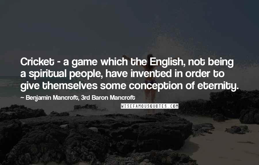 Benjamin Mancroft, 3rd Baron Mancroft Quotes: Cricket - a game which the English, not being a spiritual people, have invented in order to give themselves some conception of eternity.