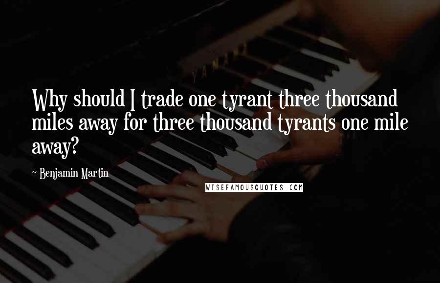 Benjamin Martin Quotes: Why should I trade one tyrant three thousand miles away for three thousand tyrants one mile away?