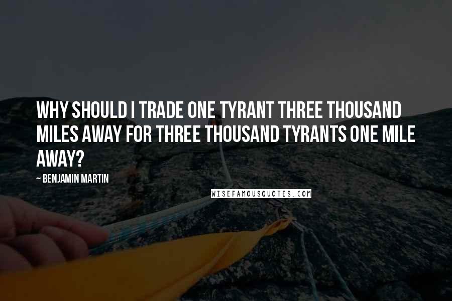 Benjamin Martin Quotes: Why should I trade one tyrant three thousand miles away for three thousand tyrants one mile away?
