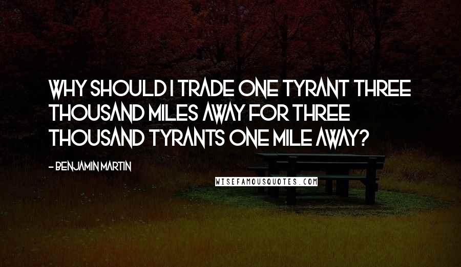 Benjamin Martin Quotes: Why should I trade one tyrant three thousand miles away for three thousand tyrants one mile away?