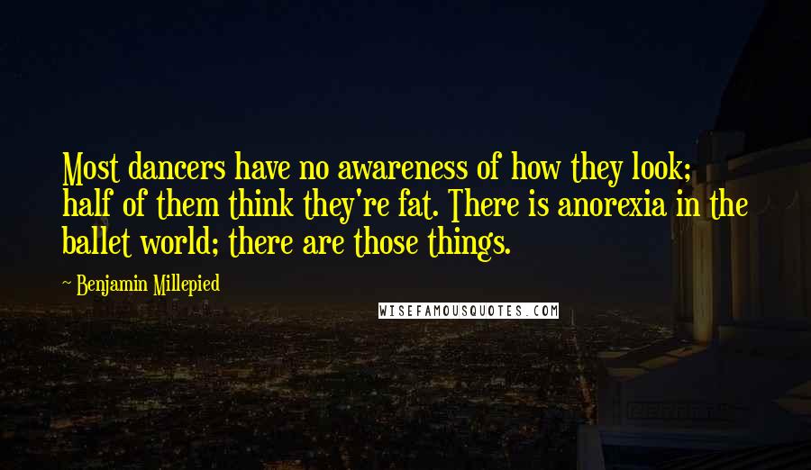 Benjamin Millepied Quotes: Most dancers have no awareness of how they look; half of them think they're fat. There is anorexia in the ballet world; there are those things.