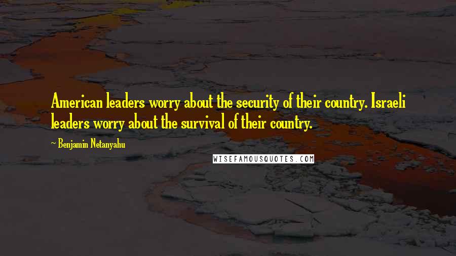 Benjamin Netanyahu Quotes: American leaders worry about the security of their country. Israeli leaders worry about the survival of their country.