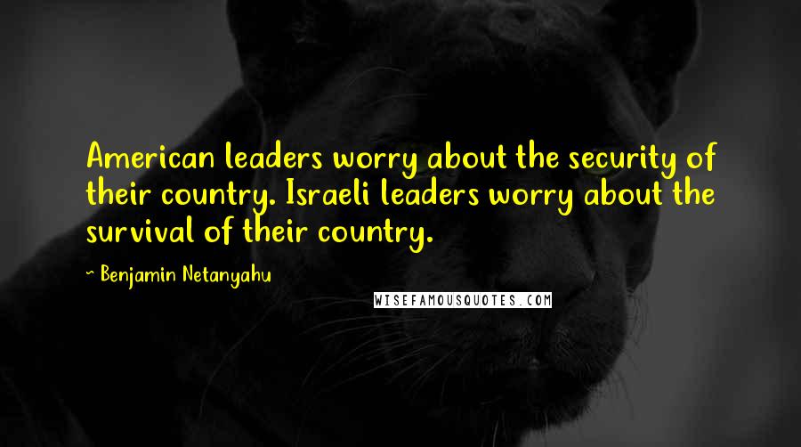 Benjamin Netanyahu Quotes: American leaders worry about the security of their country. Israeli leaders worry about the survival of their country.