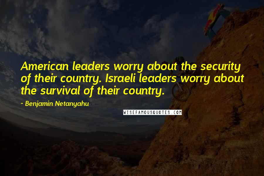 Benjamin Netanyahu Quotes: American leaders worry about the security of their country. Israeli leaders worry about the survival of their country.