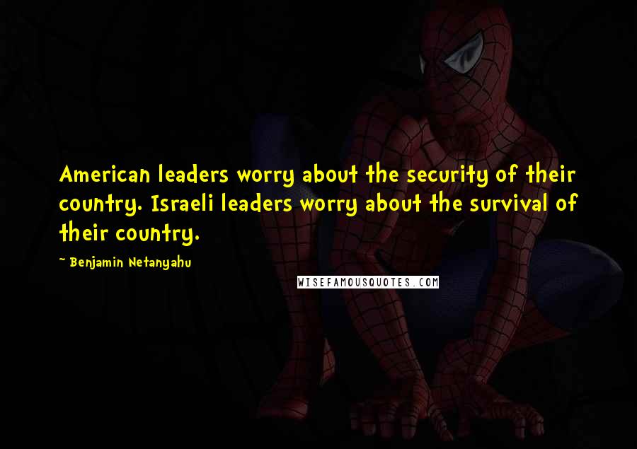 Benjamin Netanyahu Quotes: American leaders worry about the security of their country. Israeli leaders worry about the survival of their country.