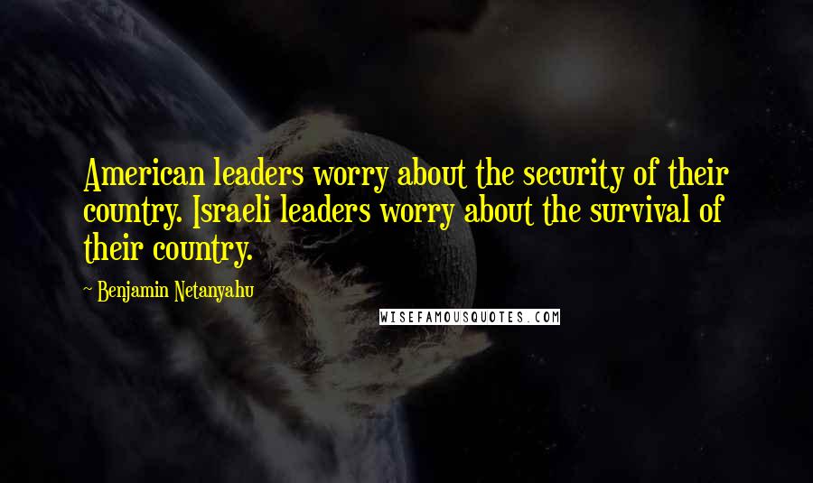 Benjamin Netanyahu Quotes: American leaders worry about the security of their country. Israeli leaders worry about the survival of their country.