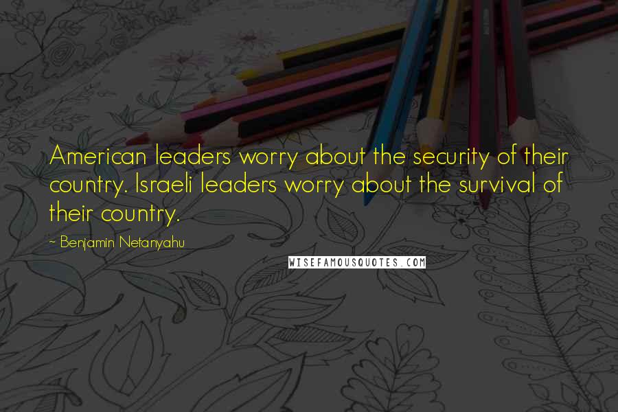 Benjamin Netanyahu Quotes: American leaders worry about the security of their country. Israeli leaders worry about the survival of their country.