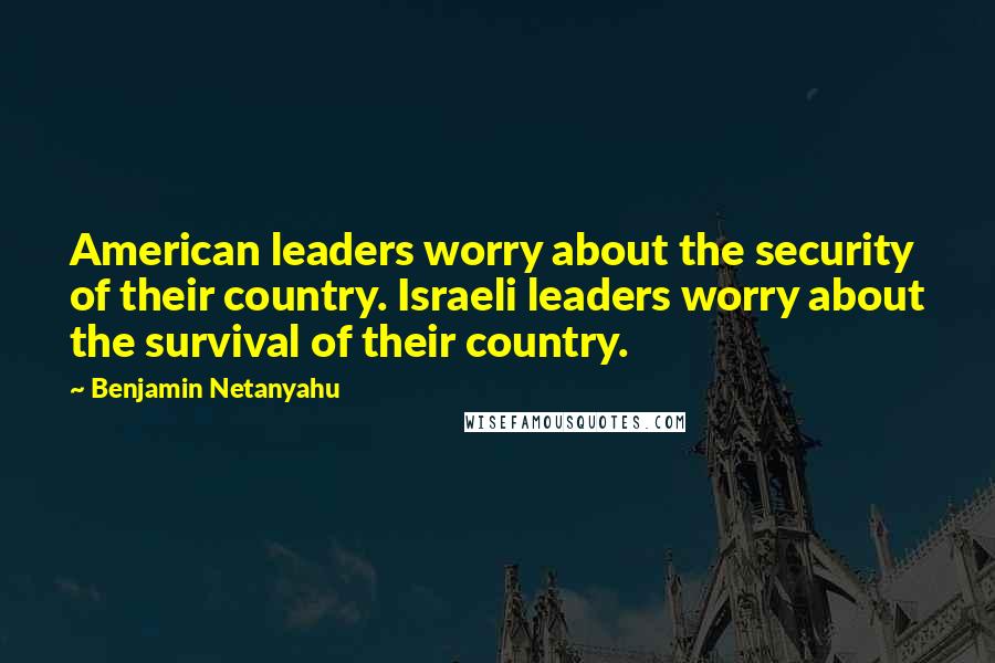 Benjamin Netanyahu Quotes: American leaders worry about the security of their country. Israeli leaders worry about the survival of their country.