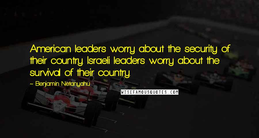 Benjamin Netanyahu Quotes: American leaders worry about the security of their country. Israeli leaders worry about the survival of their country.