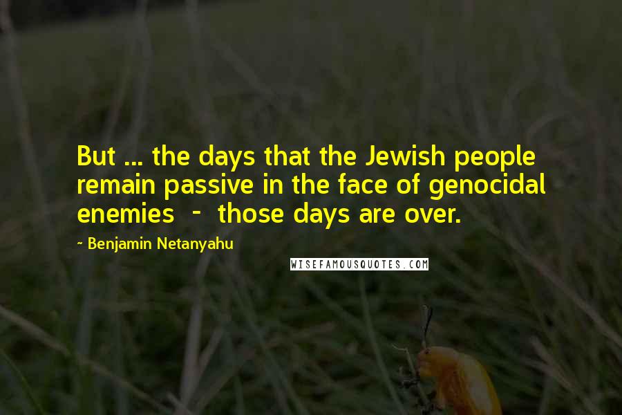 Benjamin Netanyahu Quotes: But ... the days that the Jewish people remain passive in the face of genocidal enemies  -  those days are over.