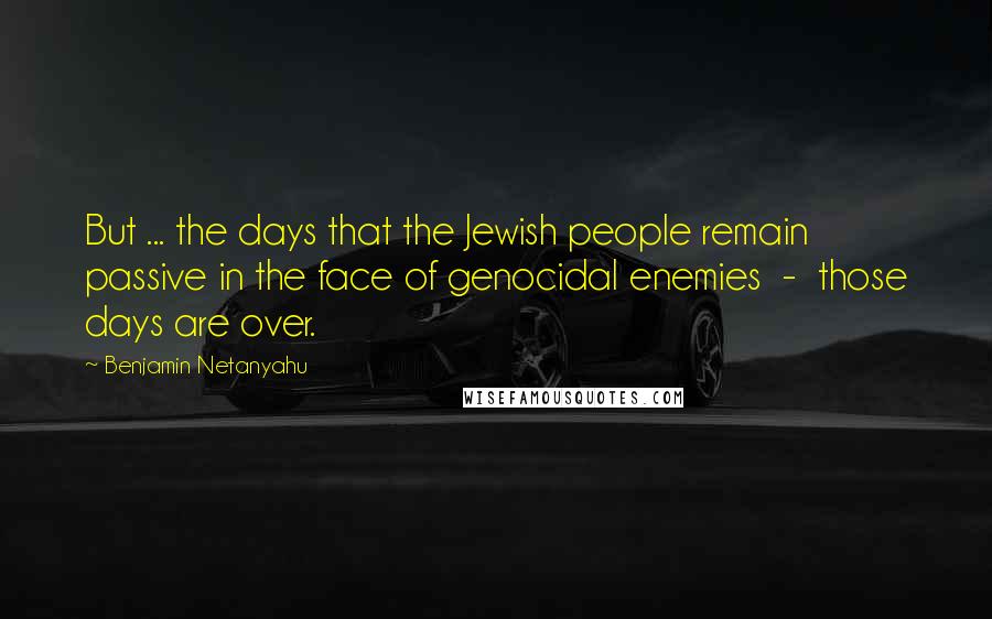 Benjamin Netanyahu Quotes: But ... the days that the Jewish people remain passive in the face of genocidal enemies  -  those days are over.